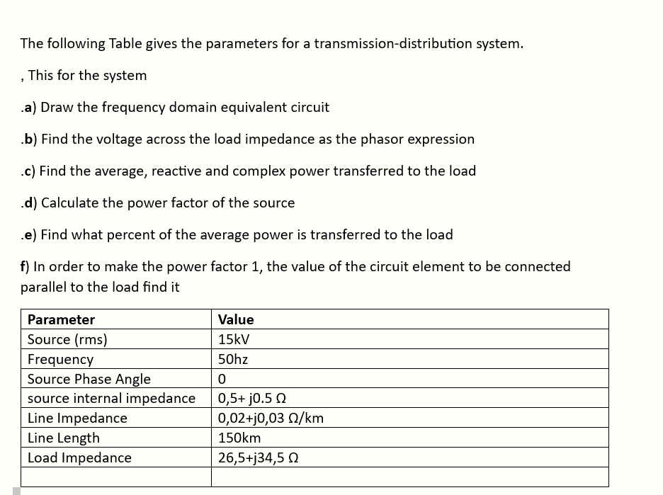 The following Table gives the parameters for a transmission-distribution system.
, This for the system
.a) Draw the frequency domain equivalent circuit
.b) Find the voltage across the load impedance as the phasor expression
.c) Find the average, reactive and complex power transferred to the load
.d) Calculate the power factor of the source
.e) Find what percent of the average power is transferred to the load
f) In order to make the power factor 1, the value of the circuit element to be connected
parallel to the load find it
Parameter
Source (rms)
Frequency
Source Phase Angle
source internal impedance
Line Impedance
Line Length
Load Impedance
Value
15kV
50hz
0
0,5+ j0.5 Q
0,02+j0,03 02/km
150km
26,5+j34,5 Ω