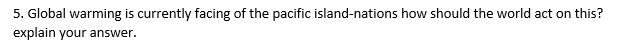 5. Global warming is currently facing of the pacific island-nations how should the world act on this?
explain your answer.
