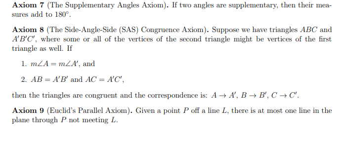 **Axiom 7 (The Supplementary Angles Axiom).** If two angles are supplementary, then their measures add to 180°.

**Axiom 8 (The Side-Angle-Side (SAS) Congruence Axiom).** Suppose we have triangles \( ABC \) and \( A'B'C' \), where some or all of the vertices of the second triangle might be vertices of the first triangle as well. If

1. \( m\angle A = m\angle A' \), and
2. \( AB = A'B' \) and \( AC = A'C' \),

then the triangles are congruent and the correspondence is: \( A \rightarrow A' \), \( B \rightarrow B' \), \( C \rightarrow C' \).

**Axiom 9 (Euclid's Parallel Axiom).** Given a point \( P \) off a line \( L \), there is at most one line in the plane through \( P \) not meeting \( L \).