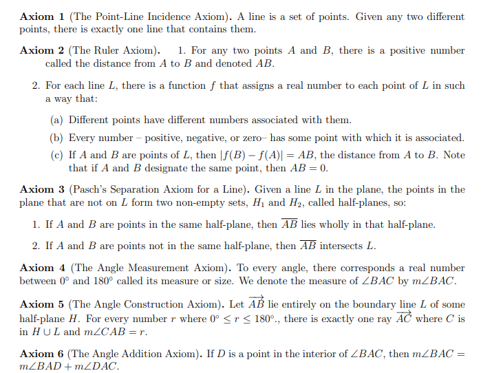 **Axiom 1 (The Point-Line Incidence Axiom):** A line is a set of points. Given any two different points, there is exactly one line that contains them.

**Axiom 2 (The Ruler Axiom):**
1. For any two points \( A \) and \( B \), there is a positive number called the distance from \( A \) to \( B \) and denoted \( AB \).
2. For each line \( L \), there is a function \( f \) that assigns a real number to each point of \( L \) such that:
   - (a) Different points have different numbers associated with them.
   - (b) Every number—positive, negative, or zero—has some point with which it is associated.
   - (c) If \( A \) and \( B \) are points of \( L \), then \(|f(B) - f(A)| = AB\), the distance from \( A \) to \( B \). Note that if \( A \) and \( B \) designate the same point, then \( AB = 0 \).

**Axiom 3 (Pasch’s Separation Axiom for a Line):** Given a line \( L \) in the plane, the points in the plane that are not on \( L \) form two non-empty sets, \( H_1 \) and \( H_2 \), called half-planes, so:
1. If \( A \) and \( B \) are points in the same half-plane, then \( AB \) lies wholly in that half-plane.
2. If \( A \) and \( B \) are points not in the same half-plane, then \( AB \) intersects \( L \).

**Axiom 4 (The Angle Measurement Axiom):** To every angle, there corresponds a real number between 0° and 180° called its measure or size. We denote the measure of \( \angle BAC \) by \( m\angle BAC \).

**Axiom 5 (The Angle Construction Axiom):** Let \( \overrightarrow{AB} \) lie entirely on the boundary line \( L \) of some half-plane \( H \). For every number \( r \) where \( 0^\circ \le r \le 180^\circ \), there is exactly one ray \( \overrightarrow{AC} \) where