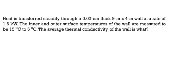 Heat is transferred steadily through a 0.02-cm thick 9-m x 4-m wall at a rate of
1.6 kW. The inner and outer surface temperatures of the wall are measured to
be 15 °C to 5 °C. The average thermal conductivity of the wall is what?
