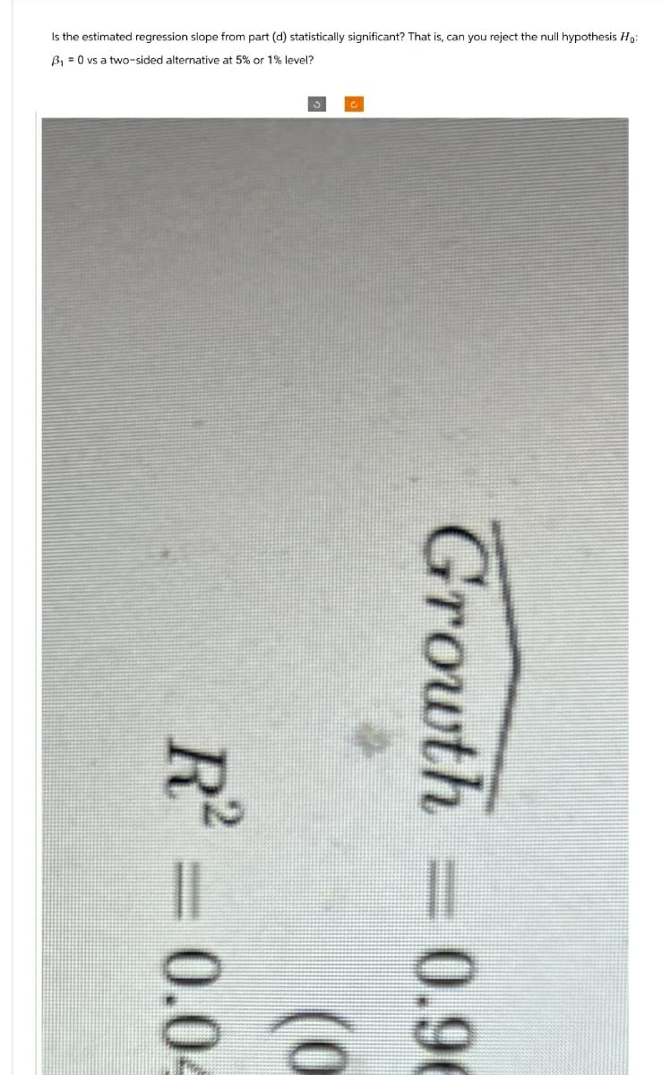 Is the estimated regression slope from part (d) statistically significant? That is, can you reject the null hypothesis Ho
B₁ =0 vs a two-sided alternative at 5% or 1% level?
Growth
0.96
R² = 0.04