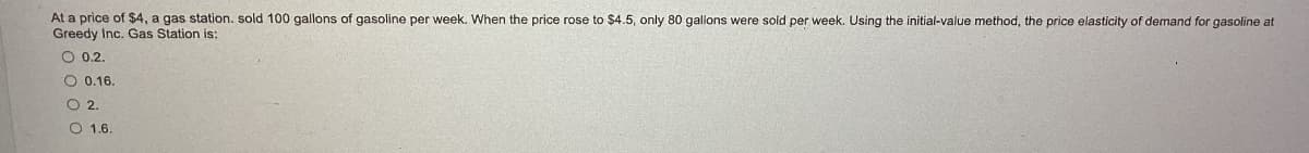 At a price of $4, a gas station. sold 100 gallons of gasoline per week. When the price rose to $4.5, only 80 gallons were sold per week. Using the initial-value method, the price elasticity of demand for gasoline at
Greedy Inc. Gas Station is:
O 0.2.
O 0.16.
2.
O 1.6.