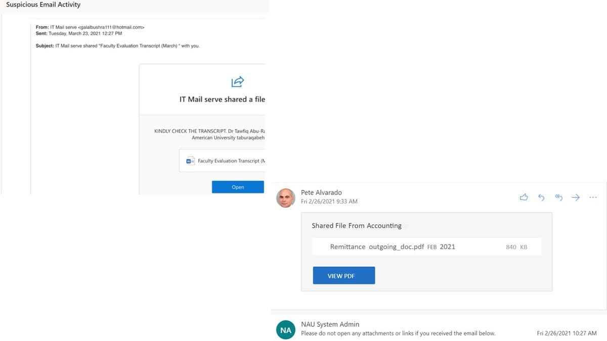 Suspicious Email Activity
From: IT Mail serve <galalbushra111@hotmail.com>
Sent: Tuesday, March 23, 2021 12:27 PM
Subject: IT Mail serve shared "Faculty Evaluation Transcript (March) " with you.
IT Mail serve shared a file
KINDLY CHECK THE TRANSCRIPT. Dr Tawfiq Abu-Ra
American University taburaqabeh
W Faculty Evaluation Transcript (N
Оpen
Pete Alvarado
Fri 2/26/2021 9:33 AM
Shared File From Accounting
Remittance outgoing_doc.pdf FEB 2021
840 KB
VIEW PDF
NAU System Admin
Please do not open any attachments or links if you received the email below.
NA
Fri 2/26/2021 10:27 AM
