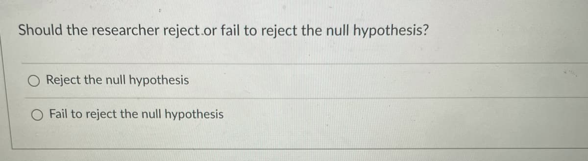 Should the researcher reject.or fail to reject the null hypothesis?
Reject the null hypothesis
O Fail to reject the null hypothesis
