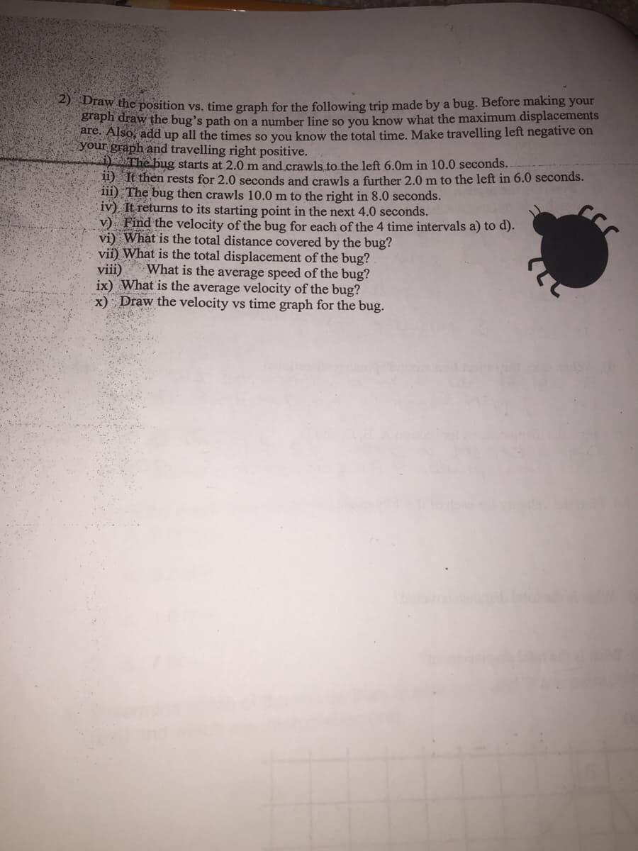 taw the position vs. time graph for the following trip made by a bug. Before making your
graph draw the bug's path on a number line so you know what the maximum displacements
are. Also, add up all the times so you know the total time. Make travelling left negative on
your graph and travelling right positive.
The bug starts at 2.0 m and crawls to the left 6.0m in 10.0.seconds..
11) It then rests for 2.0 seconds and crawls a further 2.0 m to the left in 6.0 seconds.
iii) The bug then crawls 10.0 m to the right in 8.0 seconds.
iv) It returns to its starting point in the next 4.0 seconds.
v) Find the velocity of the bug for each of the 4 time intervals a) to d).
vi) What is the total distance covered by the bug?
vii) What is the total displacement of the bug?
viii)
ix) What is the average velocity of the bug?
x) Draw the velocity vs time graph for the bug.
What is the average speed of the bug?
