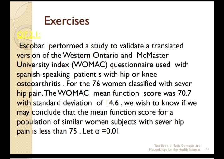 Exercises
Escobar performed a study to validate a translated
version of the Western Ontario and McMaster
University index (WOMAC) questionnaire used with
spanish-speaking patient s with hip or knee
osteoarthritis . For the 76 women classified with sever
hip pain. The WOMAC mean function score was 70.7
with standard deviation of 14.6 , we wish to know if we
may conclude that the mean function score for a
population of similar women subjects with sever hip
pain is less than 75 . Let a =0.01
Text Book : Basic Concepts and
Methodology for the Health Sciences
