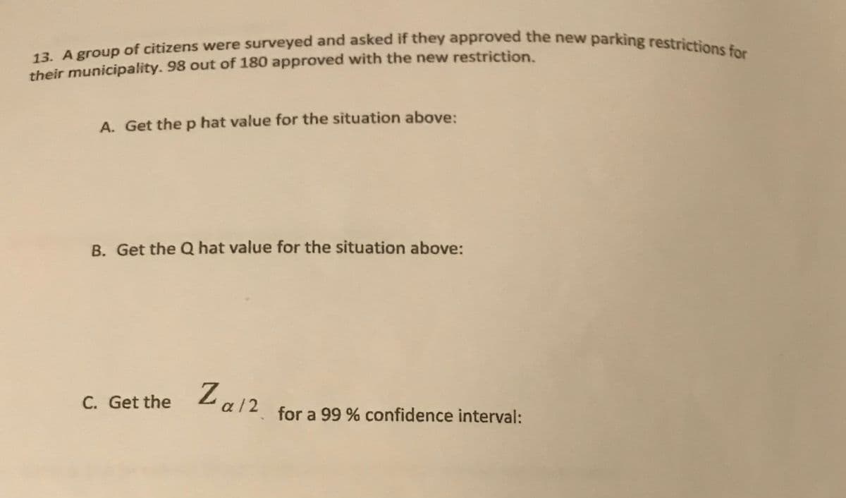 13. A group of citizens were surveyed and asked if they approved the new parking restrictions for
their municipality. 98 out of 180 approved with the new restriction.
A. Get the p hat value for the situation above:
B. Get the Q hat value for the situation above:
Za12
C. Get the
for a 99 % confidence interval:
