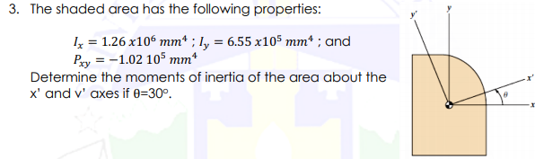 3. The shaded area has the following properties:
I = 1.26 x106 mm* ; Iy = 6.55 x105 mm* ; and
Py = -1.02 105 mm*
Determine the moments of inertia of the area about the
x' and v' axes if 0=30°.
