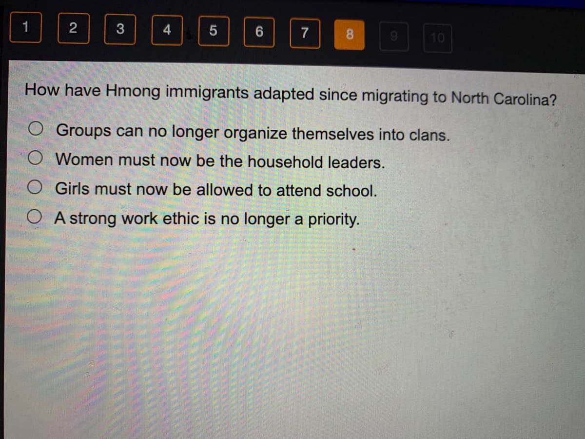 3
7
8.
10
How have Hmong immigrants adapted since migrating to North Carolina?
O Groups can no longer organize themselves into clans.
O Women must now be the household leaders.
Girls must now be allowed to attend school.
O A strong work ethic is no longer a priority.
2.
