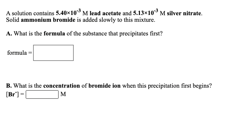 A solution contains 5.40x103 M lead acetate and 5.13×10 M silver nitrate.
Solid ammonium bromide is added slowly to this mixture.
A. What is the formula of the substance that precipitates first?
formula =
B. What is the concentration of bromide ion when this precipitation first begins?
[Br] =
M
