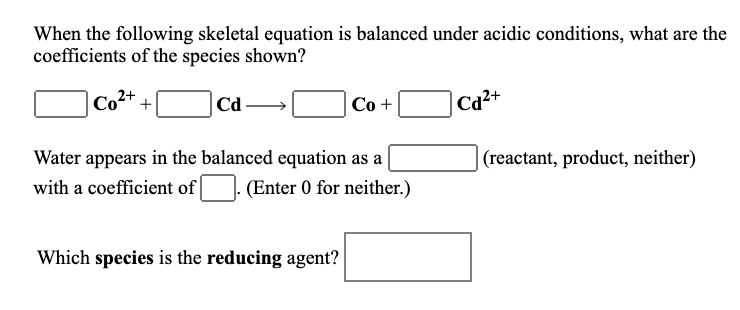 When the following skeletal equation is balanced under acidic conditions, what are the
coefficients of the species shown?
Co2+
|Cd-
Co +
|Cad²+
Water appears in the balanced equation as a
(reactant, product, neither)
with a coefficient of|
(Enter 0 for neither.)
Which species is the reducing agent?
