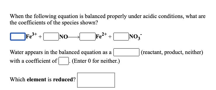 When the following equation is balanced properly under acidic conditions, what are
the coefficients of the species shown?
NO
NO,
+
Water appears in the balanced equation as a
(reactant, product, neither)
with a coefficient of
(Enter 0 for neither.)
Which element is reduced?
