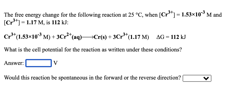 The free energy change for the following reaction at 25 °C, when [Cr**] = 1.53×103 M and
[Cr**]= 1.17 M, is 112 kJ:
„3+
Cr*(1.53×10³ M) + 3Cr²*(aq)→Cr(s) + 3Cr**(1.17 M)
AG = 112 kJ
What is the cell potential for the reaction as written under these conditions?
Answer:
V
Would this reaction be spontaneous in the forward or the reverse direction?
