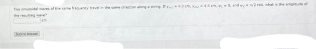 Two sinusoidal waves of the same frequency travel in the same direction along a string. If Ynt 40 cm, Y-4.4 cm, 0, and 2/2 rad, what is the amplitude of
the resulting wave?
cm
Submt Answer