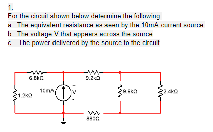 1.
For the circuit shown below determine the following.
a. The equivalent resistance as seen by the 10mA current source.
b. The voltage V that appears across the source
c. The power delivered by the source to the circuit
6.8ka
9.2ko
10mA
9.6kQ
2.4kQ
1.2kQ
8800
