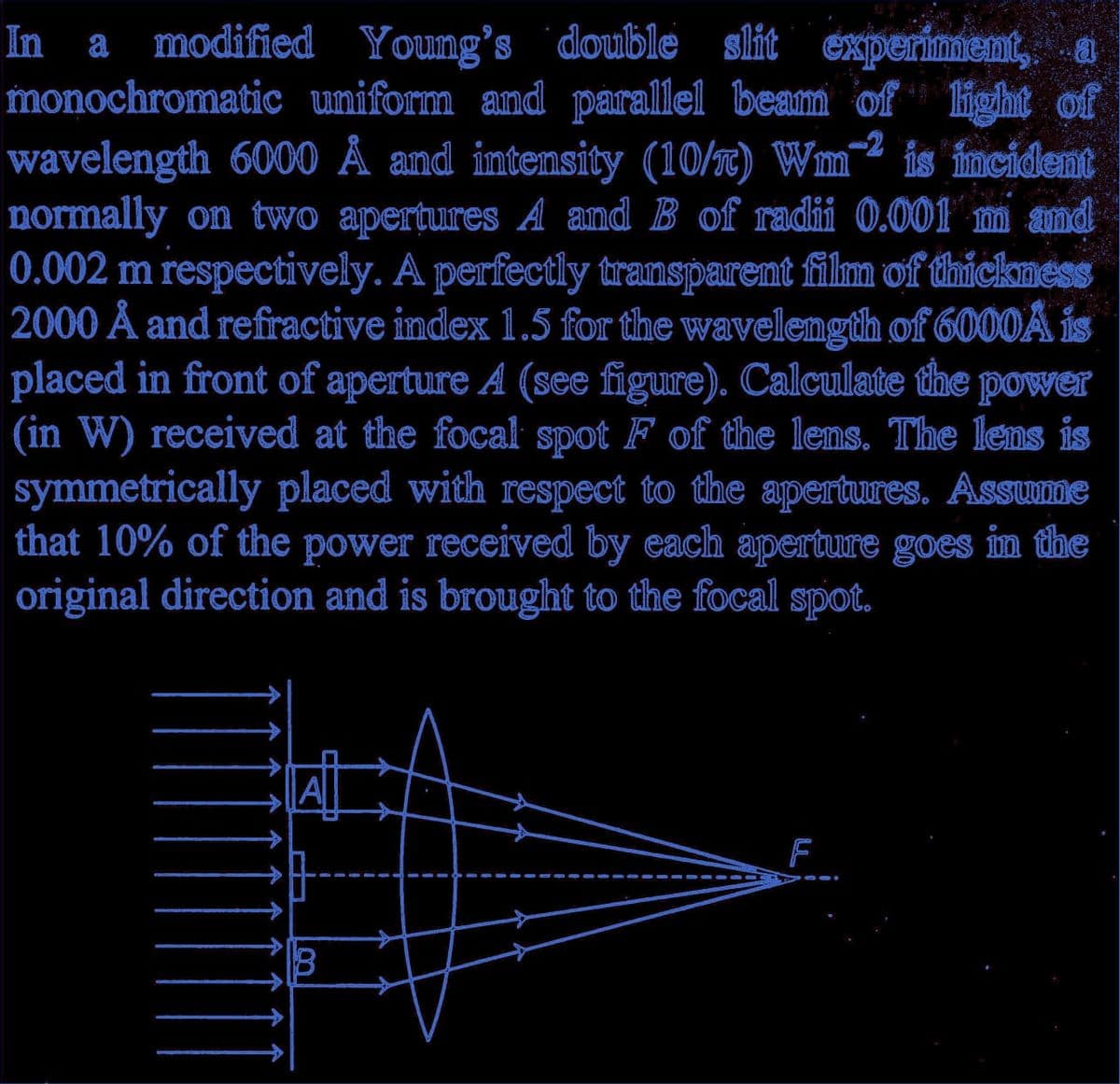 In a modified Young's double slit experiment, a
monochromatic uniform and parallel beam of light of
wavelength 6000 A and intensity (10/) Wm2 is incident
normally on two apertures A and B of radii 0.001 m and
0.002 m respectively. A perfectly transparent film of thickness
2000 A and refractive index 1.5 for the wavelength of 6000A is
placed in front of aperture A (see figure). Calculate the power
(in W) received at the focal spot F of the lens. The lens is
symmetrically placed with respect to the apertures. Assume
that 10% of the power received by each aperture goes in the
original direction and is brought to the focal spot.