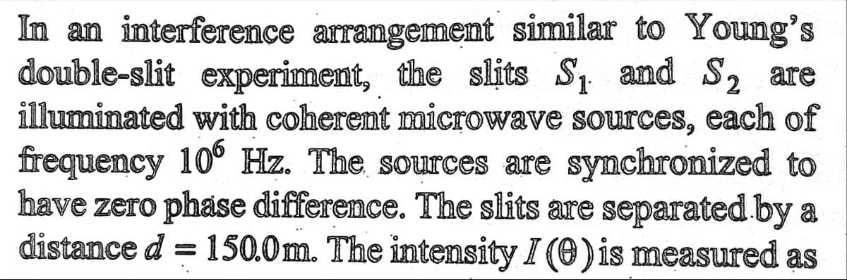 In an interference arrangement similar to Young's
double-slit experiment, the slits S₁ and S₂ are
illuminated with coherent microwave sources, each of
frequency 106 Hz. The sources are synchronized to
have zero phase difference. The slits are separated by a
distance d = 150.0m. The intensity I (0) is measured as