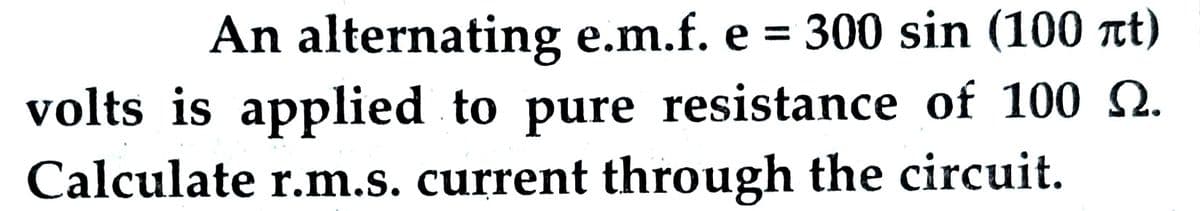 An alternating e.m.f. e = 300 sin (100 лt)
volts is applied to pure resistance of 100 .
Calculate r.m.s. current through the circuit.