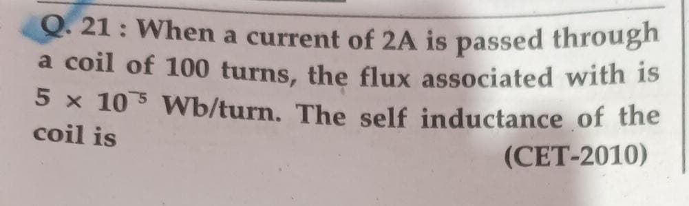 Q. 21: When a current of 2A is passed through
a coil of 100 turns, the flux associated with is
5 x 105 Wb/turn. The self inductance of the
coil is
(CET-2010)