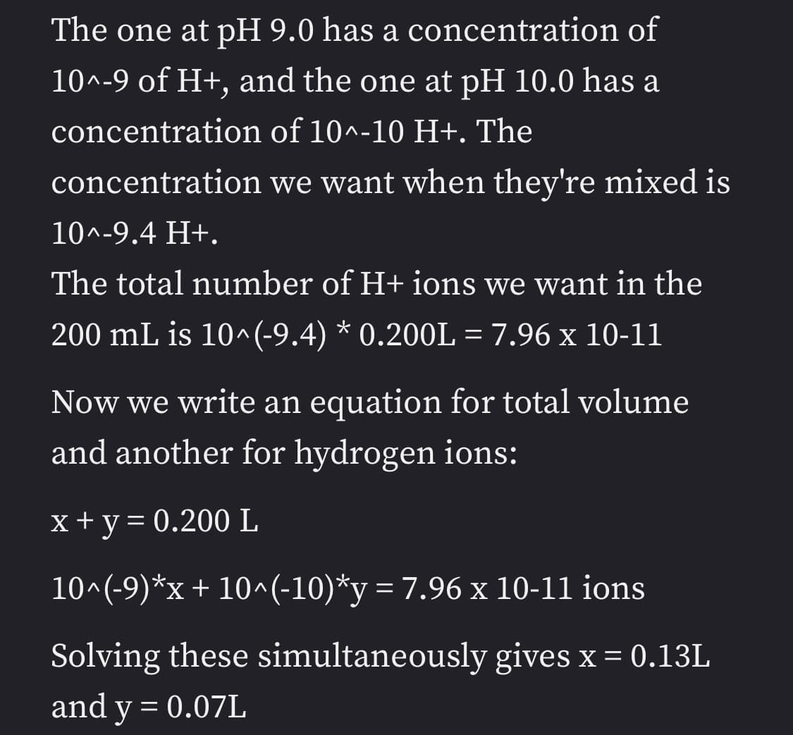 The one at pH 9.0 has a concentration of
10^-9 of H+, and the one at pH 10.0 has a
concentration of 10^-10 H+. The
concentration we want when they're mixed is
10^-9.4 H+.
The total number of H+ ions we want in the
200 mL is 10^(-9.4) * 0.200L = 7.96 x 10-11
Now we write an equation for total volume
and another for hydrogen ions:
x+y= 0.200 L
10^(-9)*x+ 10^(-10)*y = 7.96 x 10-11 ions
%3D
Solving these simultaneously gives x = 0.13L
and y = 0.07L
