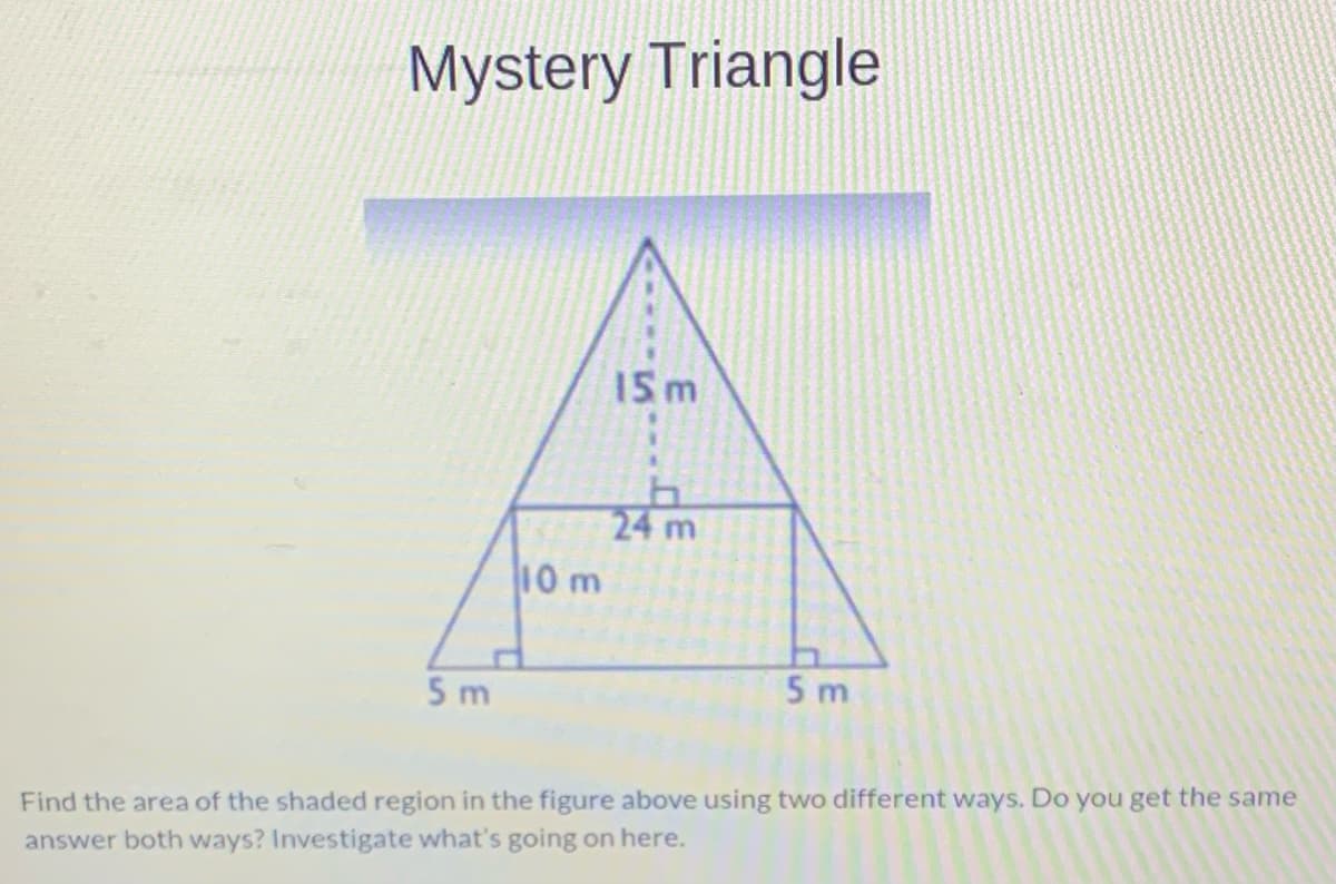 Mystery Triangle
15 m
24
10 m
5 m
5 m
Find the area of the shaded region in the figure above using two different ways. Do you get the same
answer both ways? Investigate what's going on here.
