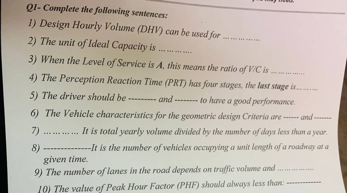 Q1- Complete the following sentences:
1) Design Hourly Volume (DHV) can be used for.
2) The unit of Ideal Capacity is
3) When the Level of Service is A, this means the ratio of V/C is
4) The Perception Reaction Time (PRT) has four stages, the last stage is...........
5) The driver should be
and-
to have a good performance.
6) The Vehicle characteristics for the geometric design Criteria are
7)
8)
and-
It is total yearly volume divided by the number of days less than a year.
-It is the number of vehicles occupying a unit length of a roadway at a
given time.
9) The number of lanes in the road depends on traffic volume and
10) The value of Peak Hour Factor (PHF) should always less than: