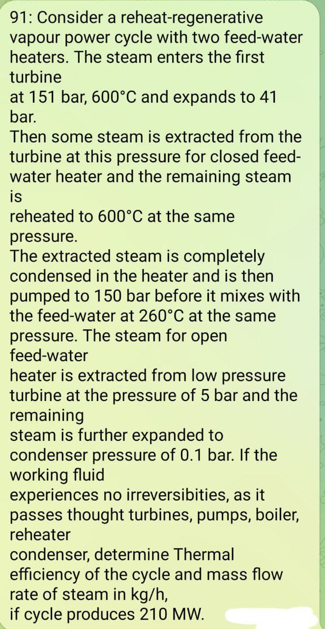 91: Consider a reheat-regenerative
vapour power cycle with two feed-water
heaters. The steam enters the first
turbine
at 151 bar, 600°C and expands to 41
bar.
Then some steam is extracted from the
turbine at this pressure for closed feed-
water heater and the remaining steam
is
reheated to 600°C at the same
pressure.
The extracted steam is completely
condensed in the heater and is then
pumped to 150 bar before it mixes with
the feed-water at 260°C at the same
pressure. The steam for open
feed-water
heater is extracted from low pressure
turbine at the pressure of 5 bar and the
remaining
steam is further expanded to
condenser pressure of 0.1 bar. If the
working fluid
experiences no irreversibities, as it
passes thought turbines, pumps, boiler,
reheater
condenser, determine Thermal
efficiency of the cycle and mass flow
rate of steam in kg/h,
if cycle produces 210 MW.