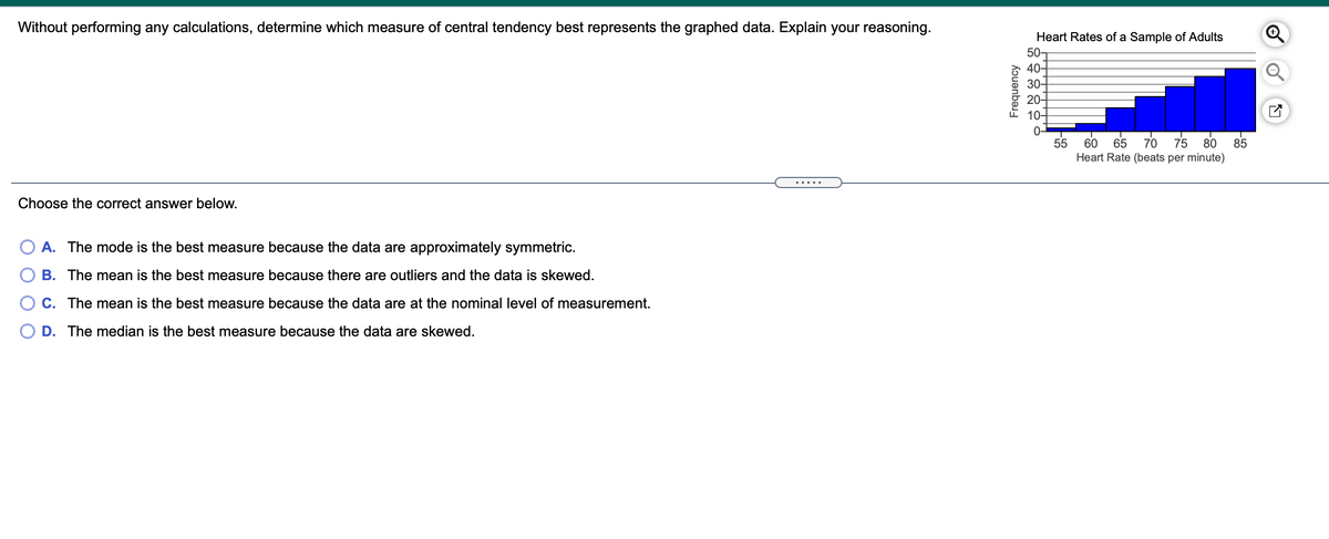 Without performing any calculations, determine which measure of central tendency best represents the graphed data. Explain your reasoning.
Heart Rates of a Sample of Adults
50-
40-
30-
20-
10-
0-
55
65
60
70
75
80
85
Heart Rate (beats per minute)
Choose the correct answer below.
A. The mode is the best measure because the data are approximately symmetric.
B. The mean is the best measure because there are outliers and the data is skewed.
C. The mean is the best measure because the data are at the nominal level of measurement.
D. The median is the best measure because the data are skewed.
Frequency
