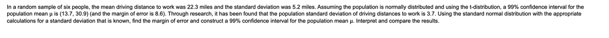 In a random sample of six people, the mean driving distance to work was 22.3 miles and the standard deviation was 5.2 miles. Assuming the population is normally distributed and using the t-distribution, a 99% confidence interval for the
population mean u is (13.7, 30.9) (and the margin of error is 8.6). Through research, it has been found that the population standard deviation of driving distances to work is 3.7. Using the standard normal distribution with the appropriate
calculations for a standard deviation that is known, find the margin of error and construct a 99% confidence interval for the population mean u. Interpret and compare the results.
