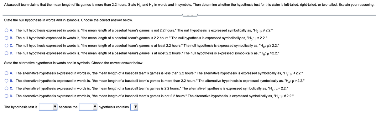 A baseball team claims that the mean length of its games is more than 2.2 hours. State Ho and H, in words and in symbols. Then determine whether the hypothesis test for this claim is left-tailed, right-tailed, or two-tailed. Explain your reasoning.
.....
State the null hypothesis in words and in symbols. Choose the correct answer below.
A. The null hypothesis expressed in words is, "the mean length of a baseball team's games is not 2.2 hours." The null hypothesis is expressed symbolically as, "Ho: µ#2.2."
B. The null hypothesis expressed in words is, "the mean length of a baseball team's games is 2.2 hours." The null hypothesis is expressed symbolically as, "Ho= 2.2."
C. The null hypothesis expressed in words is, "the mean length of a baseball team's games is at least 2.2 hours." The null hypothesis is expressed symbolically as, "Ho: µ2 2.2."
D. The null hypothesis expressed in words is, "the mean length of a baseball team's games is at most 2.2 hours." The null hypothesis is expressed symbolically as, "Ho: µs2.2."
State the alternative hypothesis in words and in symbols. Choose the correct answer below.
A. The alternative hypothesis expressed in words is, "the mean length of a baseball team's games is less than 2.2 hours." The alternative hypothesis is expressed symbolically as, "H: µ< 2.2."
B. The alternative hypothesis expressed in words is, "the mean length of a baseball team's games is more than 2.2 hours." The alternative hypothesis is expressed symbolically as, "H,: µ> 2.2."
O C. The alternative hypothesis expressed in words is, "the mean length of a baseball team's games is 2.2 hours." The alternative hypothesis is expressed symbolically as, "H:µ= 2.2."
D. The alternative hypothesis expressed in words is, "the mean length of a baseball team's games is not 2.2 hours." The alternative hypothesis is expressed symbolically as, "H2: µ +2.2."
The hypothesis test is
because the
hypothesis contains
