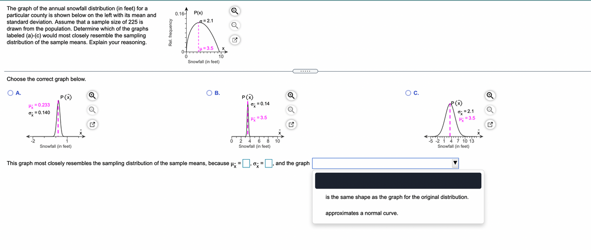 The graph of the annual snowfall distribution (in feet) for a
particular county is shown below on the left with its mean and
standard deviation. Assume that a sample size of 225 is
drawn from the population. Determine which of the graphs
labeled (a)-(c) would most closely resemble the sampling
distribution of the sample means. Explain your reasoning.
0.16-
P(x)
g = 2.1
=3.5
10
Snowfall (in feet)
.....
Choose the correct graph below.
O A.
OC.
P(x)
P(x)
= 0.233
o; = 0.14
O=2.1
Hi = 3.5
o; = 0.140
= 3.5
4 7 10 13
Snowfall (in feet)
-2
1
2
6
8
10
-5 -2 1
Snowfall (in feet)
Snowfall (in feet)
This graph most closely resembles the sampling distribution of the sample means,
because
and the graph
%D
%3D
is the same shape as the graph for the original distribution.
approximates a normal curve.
Rel. frequency
B.
