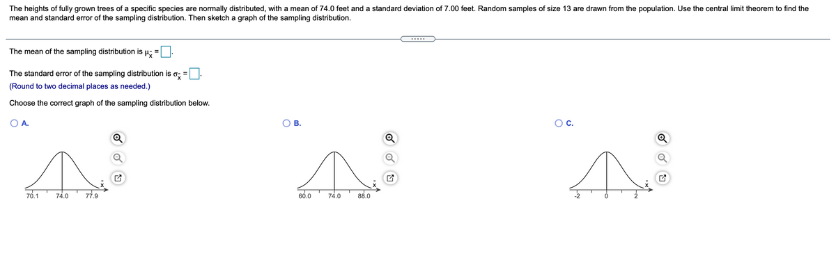 The heights of fully grown trees of a specific species are normally distributed, with a mean of 74.0 feet and a standard deviation of 7.00 feet. Random samples of size 13 are drawn from the population. Use the central limit theorem to find the
mean and standard error of the sampling distribution. Then sketch a graph of the sampling distribution.
The mean of the sampling distribution is µ-
The standard error of the sampling distribution is
(Round to two decimal places as needed.)
Choose the correct graph of the sampling distribution below.
70.1
74.0
77.9
60.0
74.0
88.0
B.
