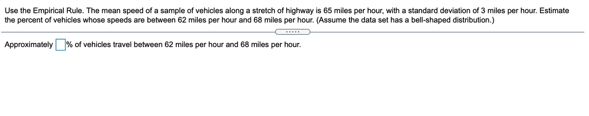 Use the Empirical Rule. The mean speed of a sample of vehicles along a stretch of highway is 65 miles per hour, with a standard deviation of 3 miles per hour. Estimate
the percent of vehicles whose speeds are between 62 miles per hour and 68 miles per hour. (Assume the data set has a bell-shaped distribution.)
.....
Approximately
% of vehicles travel between 62 miles per hour and 68 miles per hour.
