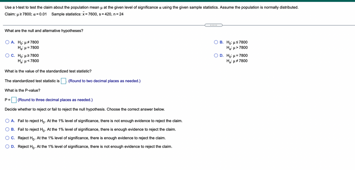 Use a t-test to test the claim about the population mean u at the given level of significance a using the given sample statistics. Assume the population is normally distributed.
Claim: μ > 7800; α = 0.01
Sample statistics: x= 7600, s = 420, n = 24
.....
What are the null and alternative hypotheses?
Ο Β. H : μ5 7800
Ha: µ> 7800
А. Но: и#7800
Hai H
= 7800
C. Ho: μ2 7800
Hai µ<7800
D. Ho: µ = 7800
Hai µ#7800
What is the value of the standardized test statistic?
The standardized test statistic is
. (Round to two decimal places as needed.)
What is the P-value?
P =
(Round to three decimal places as needed.)
Decide whether to reject or fail to reject the null hypothesis. Choose the correct answer below.
O A. Fail to reject Ho. At the 1% level of significance, there is not enough evidence to reject the claim.
B. Fail to reject Ho. At the 1% level
significance,
ere is enough evidence to reject
claim.
O C. Reject Ho. At the 1% level of significance, there is enough evidence to reject the claim.
D. Reject Ho. At the 1% level of significance, there is not enough evidence to reject the claim.
