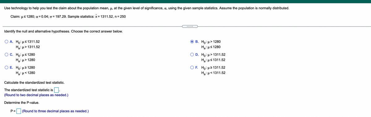 Use technology to help you test the claim about the population mean, µ, at the given level of significance, a, using the given sample statistics. Assume the population is normally distributed.
Claim: µs 1280; a = 0.04; o = 197.29. Sample statistics: x = 1311.52, n =250
%3D
.... .
Identify the null and alternative hypotheses. Choose the correct answer below.
A. Ho: µs 1311.52
Ha: µ> 1311.52
В. Но: и> 1280
Ha: us 1280
О С. Но: нS 1280
> 1280
O D. Ho: µ> 1311.52
Hai us 1311.52
Ο Ε. H: μ2 1280
OF Ho: μ2 1311.52
Hai H< 1311.52
Ha: u< 1280
Calculate the standardized test statistic.
The standardized test statistic is.
(Round to two decimal places as needed.)
Determine the P-value.
P =
(Round to three decimal places as needed.)
