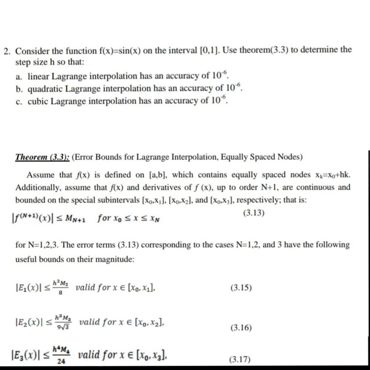 2. Consider the function f(x)=sin(x) on the interval [0,1]. Use theorem(3.3) to determine the
step size h so that:
a. linear Lagrange interpolation has an accuracy of 10“.
b. quadratic Lagrange interpolation has an accuracy
of 10“.
c. cubic Lagrange interpolation has an accuracy of 10°.
Theorem (3.3): (Error Bounds for Lagrange Interpolation, Equally Spaced Nodes)
Assume that f(x) is defined on [a,b], which contains equally spaced nodes x=Xo+hk.
Additionally, assume that f(x) and derivatives of f (x), up to order N+1, are continuous and
bounded on the special subintervals [xo,X1], [Xo,X2], and [xo,X3], respectively; that is:
(3.13)
|F(N+1)(x)| < Mn+1 for xo sxs xN
for N=1,2,3. The error terms (3.13) corresponding to the cases N=1,2, and 3 have the following
useful bounds on their magnitude:
|E,(x)| <
h²M2
valid for x e [xo, X1],
(3.15)
|E2(x)| <
h³ M2
valid for x € [X,, Xz],
(3.16)
|E,(x)| < valid for x e [xo,X3],
24
(3.17)
