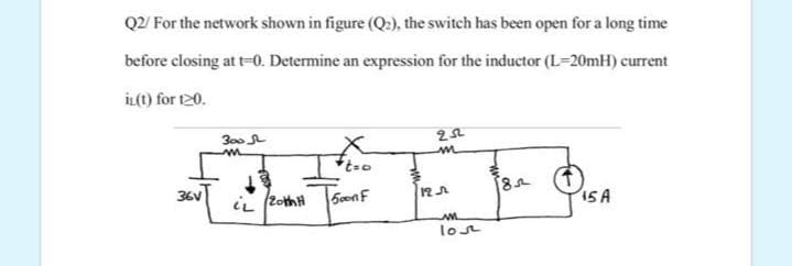 Q2/ For the network shown in figure (Q2), the switch has been open for a long time
before closing at t-0. Determine an expression for the inductor (L=20mH) current
İL(t) for t20.
300
36V
S0onF
ISA
iL 2othH
lost
