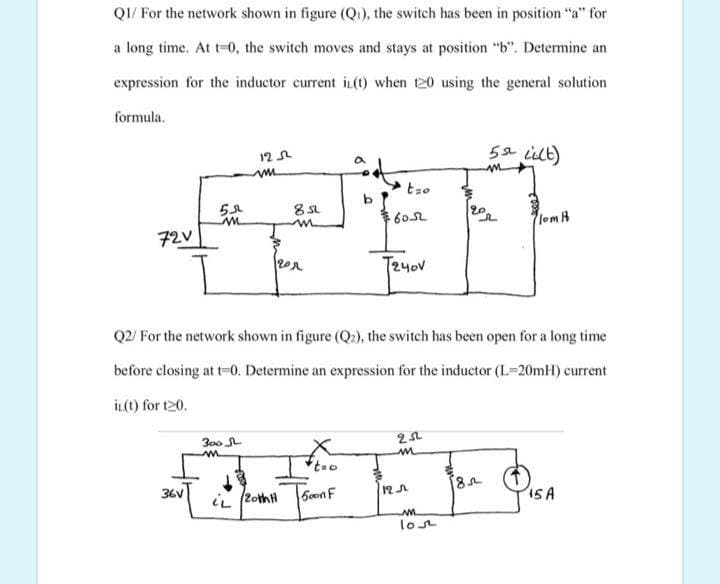 QI/ For the network shown in figure (Q1), the switch has been in position "a" for
a long time. At t-0, the switch moves and stays at position "b". Determine an
expression for the inductor current i (t) when t20 using the general solution
formula.
5s2 lilt)
12 L
lom A
72V
T2yov
Q2/ For the network shown in figure (Q2), the switch has been open for a long time
before closing at t-0. Determine an expression for the inductor (L=20mH) current
İL(t) for t20.
300
36V
iL (2othH
5on F
12A
ISA
lost
