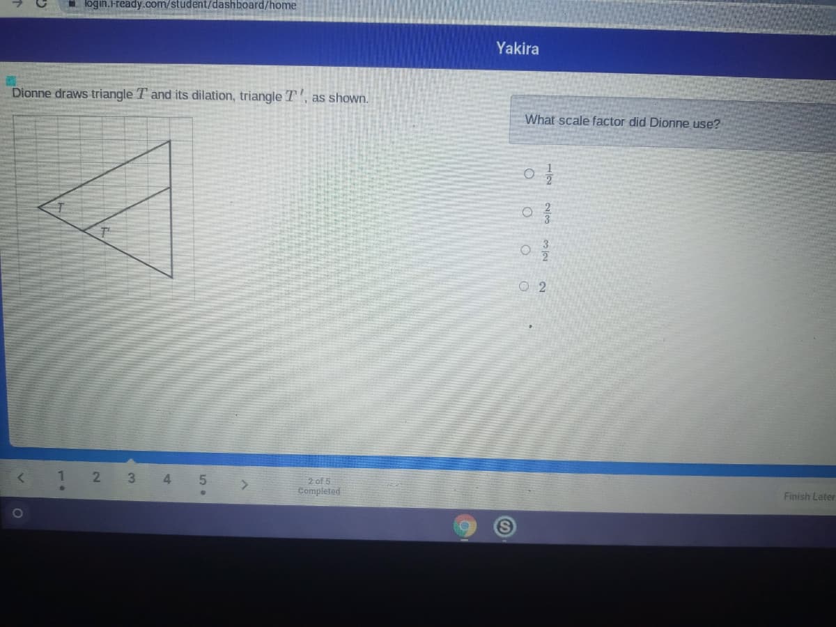 login.Hready.com/student/dashboard/home
Yakira
Dionne draws triangle T and its dilation, triangle T, as shown.
What scale factor did Dionne use?
3
O 2
3
2 of 5
Completed
Finish Later
2)
