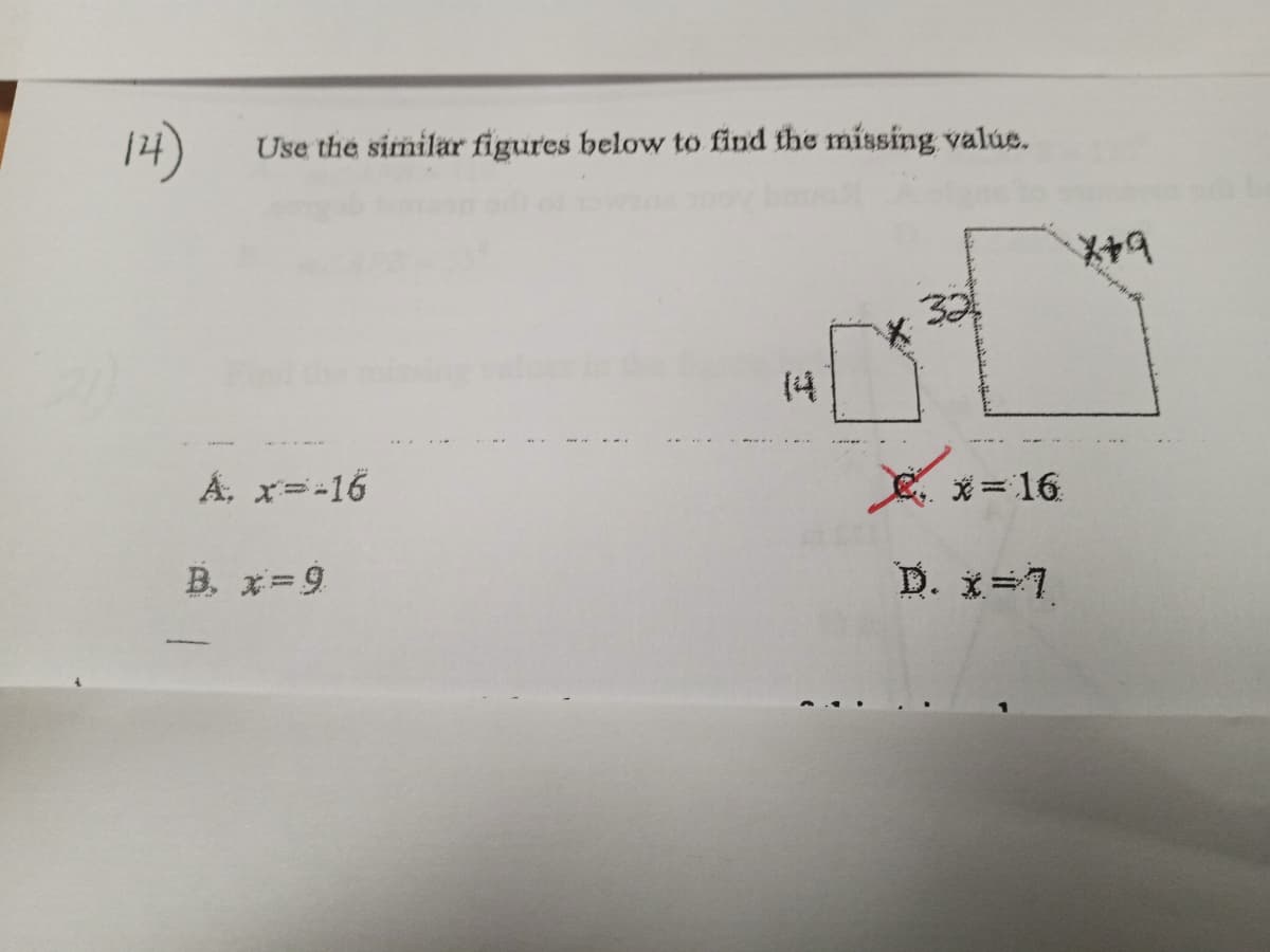 **Problem 14: Use the Similar Figures to Find the Missing Value**

In this problem, you are given two similar geometric figures with some dimensions labeled. 

1. The smaller figure has a height of 14 units and a base of \( x \) units.
2. The larger figure has a height of 32 units and a base of \( x+9 \) units.

**Options to find \( x \):**
- A: \( x = -16 \)
- B: \( x = 9 \)
- C: \( x = -16 \) (marked with a red cross, meaning it might be incorrect)
- D: \( x = 7 \)

Since the figures are similar, their corresponding sides are proportional. This means the ratio of the corresponding sides of the two figures should be equal.

Mathematically, we can set up the ratio as follows:
\[
\frac{14}{32} = \frac{x}{x+9}
\]

We can cross-multiply to solve for \( x \):
\[
14(x + 9) = 32x \\
14x + 126 = 32x \\
126 = 32x - 14x \\
126 = 18x \\
x = \frac{126}{18} \\
x = 7
\]

Thus, the correct value of \( x \) is option D: \( x = 7 \).

This problem demonstrates the concept of using proportions in similar figures to solve for unknown values.