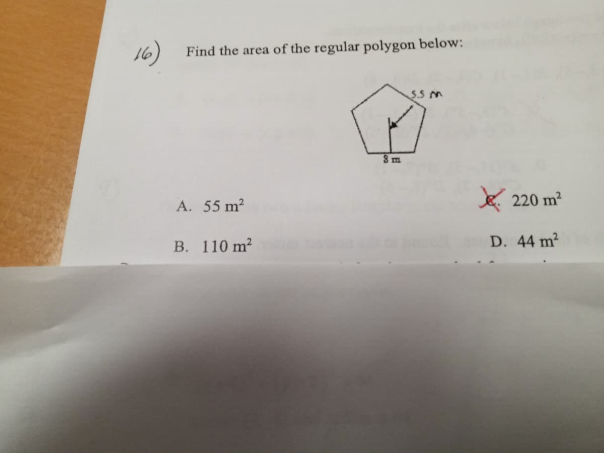**Question 16: Calculating the Area of a Regular Polygon**

**Problem Statement:**
Find the area of the regular polygon below:

(Here, there is a diagram of a regular pentagon with an apothem (perpendicular distance from the center to a side) of 5.5 meters and a side length of 8 meters.)

**Options:**
A. 55 m²  
B. 110 m²  
C. 220 m²  
D. 44 m²  

**Solution:**

To find the area of a regular polygon, the formula is:
\[ \text{Area} = \frac{1}{2} \times \text{Perimeter} \times \text{Apothem} \]

1. **Calculate the perimeter of the pentagon:**
   A regular pentagon has 5 sides. Given each side length is 8 m:
   \[ \text{Perimeter} = 5 \times 8 = 40 \, \text{m} \]

2. **Insert the perimeter and apothem into the area formula:**
   Given the apothem (a) is 5.5 m:
   \[ \text{Area} = \frac{1}{2} \times 40 \, \text{m} \times 5.5 \, \text{m} \]
   \[ \text{Area} = \frac{1}{2} \times 220 \, \text{m}^2 \]
   \[ \text{Area} = 110 \, \text{m}^2 \]

Thus, the correct answer is:
B. 110 m²