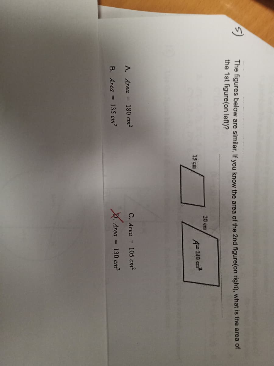 **Similar Figures and Area Calculation**

**Problem:**
The figures below are similar. If you know the area of the 2nd figure (on the right), what is the area of the 1st figure (on the left)?

**Figures:**

1. **First Figure (on the left):**
   - Dimensions: 15 cm (one side)
   - Shape: Parallelogram (Approximate)
   
2. **Second Figure (on the right):**
   - Dimensions: 20 cm (one side)
   - Area: 240 cm²
   - Shape: Parallelogram (Approximate)

**Options:**
A. Area = 180 cm²
B. Area = 135 cm²
C. Area = 105 cm²
D. Area = 130 cm² *(Marked Incorrect)*

**Explanation:**

To solve this problem, you need to use the property of similar figures. Since the figures are similar, the ratio of their corresponding linear dimensions is equal, and the ratio of their areas is the square of the ratio of their corresponding linear dimensions.

Given:
- Side of the first figure = 15 cm
- Side of the second figure = 20 cm
- Area of the second figure = 240 cm²

The ratio of the sides:
\[
\text{Ratio} = \frac{15 \, \text{cm}}{20 \, \text{cm}} = \frac{3}{4}
\]

Now, the ratio of the areas of similar figures is the square of the ratio of their sides:
\[
\left(\frac{3}{4}\right)^2 = \frac{9}{16}
\]

Let \(A_1\) be the area of the first figure. Then:
\[
\frac{A_1}{240 \, \text{cm}^2} = \frac{9}{16}
\]
\[
A_1 = 240 \, \text{cm}^2 \times \frac{9}{16} = 135 \, \text{cm}^2
\]

Therefore, the correct answer is:
**B. Area = 135 cm²**

**Conclusion:**
Through the application of properties of similar figures and proportional reasoning, the area of the first figure is determined to be **135 cm²**.