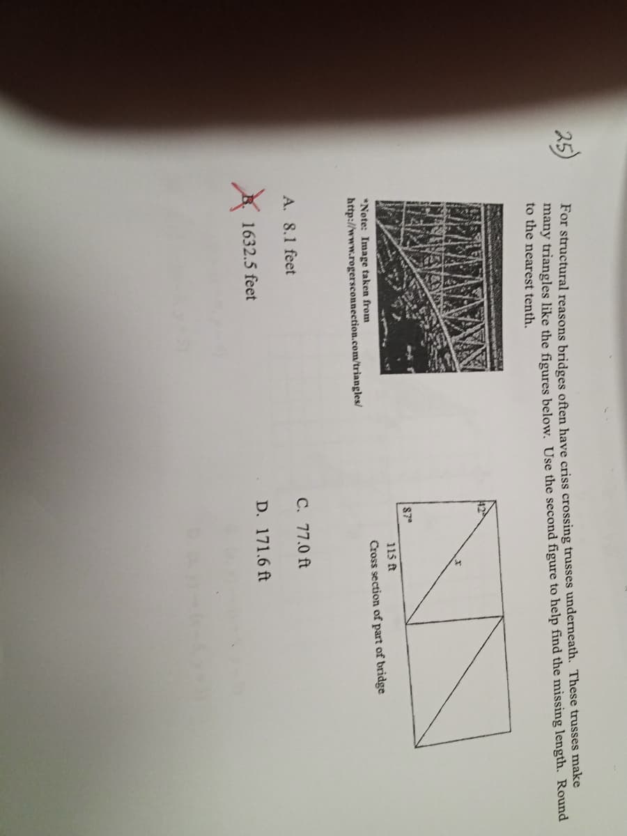 ### Understanding Truss Bridges: Calculating Missing Lengths

For structural reasons, bridges often have criss-crossing trusses underneath. These trusses make many triangles. In the figures below, use the second figure to help find the missing length. Round to the nearest tenth.

#### Question and Image Reference
*Note: Image taken from [PerfectConnection.com](http://www.perfectconnection.com/triangle)*

![Truss Bridge](attachment:bridge_trusses.jpg)
*Note: Image taken from http://www.perfectconnection.com/triangle*

#### Multiple-Choice Options:
A. 81 feet  
B. 1632.5 feet (marked with an "X" indicating it is incorrect)  
C. 770 feet  
D. 171.6 feet  

#### Diagram Description:
A detailed figure is provided that illustrates the cross section of part of the bridge. The diagram shows a rectangle divided into two triangles. The dimensions given are as follows:
- One triangle has a base of 8 feet and a height of 11.5 feet.
- The other triangle has the same height (11.5 feet) but is not labeled with any other dimension.

#### Task:
Find the missing length using the given diagram and round your answer to the nearest tenth.

Remember, the understanding of these measurements and calculations is crucial for ensuring the stability and safety of bridge structures.

For more details on truss calculations and examples, please visit our educational resources on structural engineering.

---

*This activity helps students learn how to calculate unknown lengths in structural diagrams, reinforcing geometry and practical applications in engineering.*