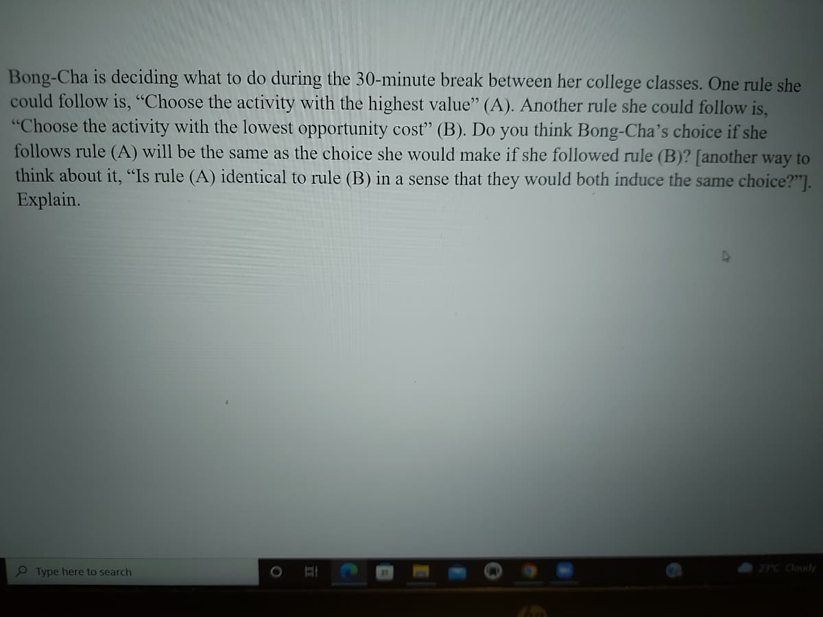 Bong-Cha is deciding what to do during the 30-minute break between her college classes. One rule she
could follow is, "Choose the activity with the highest value" (A). Another rule she could follow is,
"Choose the activity with the lowest opportunity cost" (B). Do you think Bong-Cha's choice if she
follows rule (A) will be the same as the choice she would make if she followed rule (B)? [another way to
think about it, "Is rule (A) identical to rule (B) in a sense that they would both induce the same choice?"].
Explain.
23°C Cloudy
Type here to search
HI
O