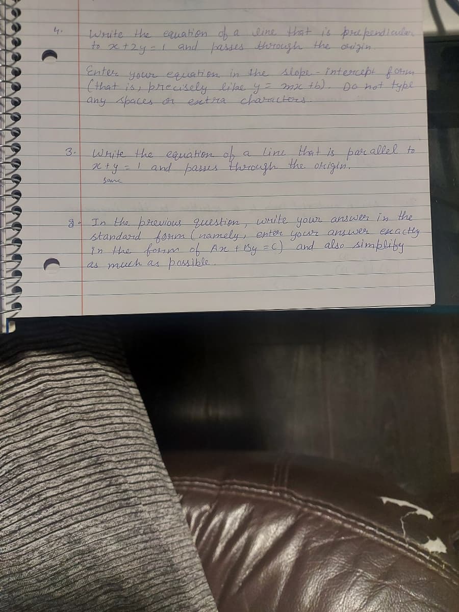 4.
O
3.
Write the equation of a
line that is prependicular
the
to x +2y = 1 and passes through
Enter your equation in the slope. - intercept form
(that is, precisely like y = mx +b).
any spaces or extra characters.
Do not type
line
Write the equation of
_x+y = 1 and passes through
the
that is parallel to
origin.
занс
In the previous question, write your answer in the
standard form (namely, enter your answer exactly
in the form of An + By = C) and also simplify
as much as possible.