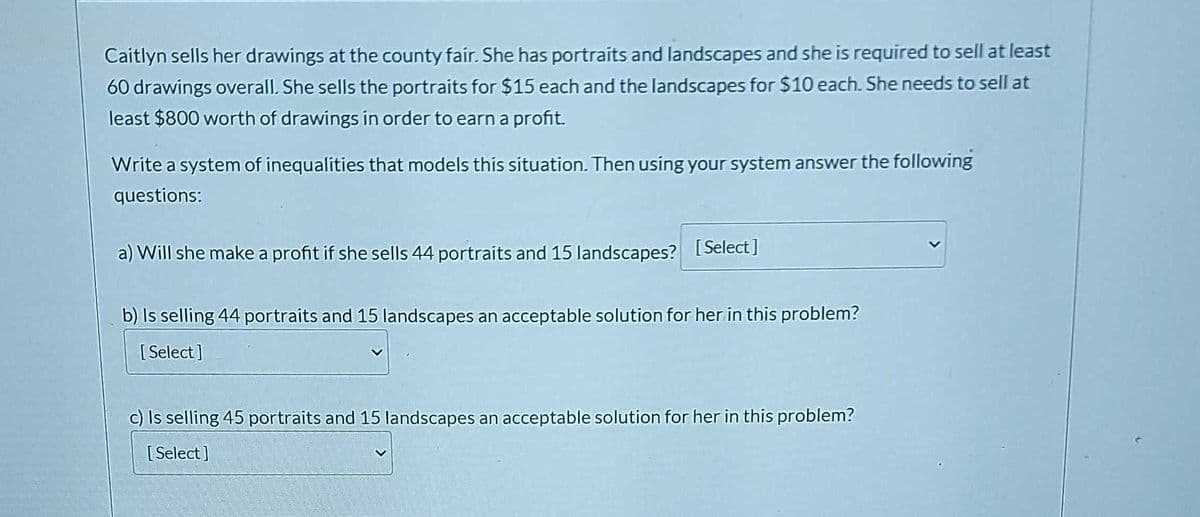 Caitlyn sells her drawings at the county fair. She has portraits and landscapes and she is required to sell at least
60 drawings overall. She sells the portraits for $15 each and the landscapes for $10 each. She needs to sell at
least $800 worth of drawings in order to earn a profit.
Write a system of inequalities that models this situation. Then using your system answer the following
questions:
a) Will she make a profit if she sells 44 portraits and 15 landscapes? [Select]
b) Is selling 44 portraits and 15 landscapes an acceptable solution for her in this problem?
[Select]
c) Is selling 45 portraits and 15 landscapes an acceptable solution for her in this problem?
[Select]