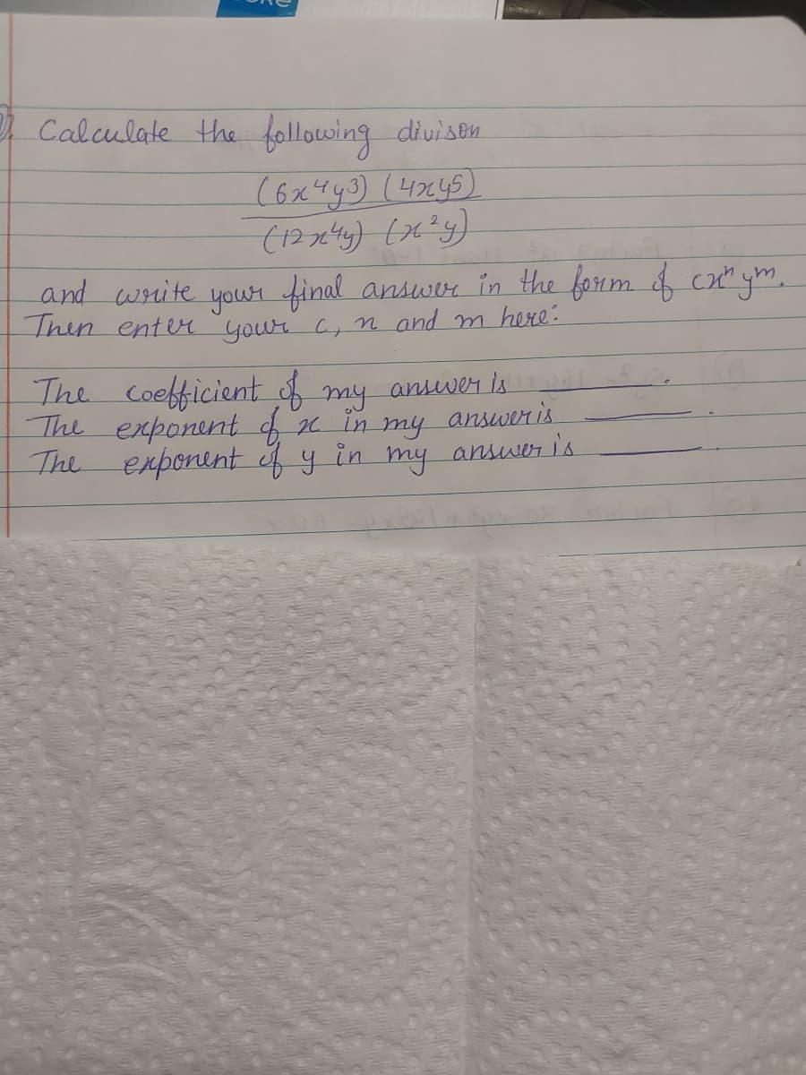 3 Calculate the following divison
(6x4y3) (4x45)
(12x²44) (x²y)
and write your final answer in the form of cx^ym.
Then enter your c, n and m here:
The coefficient of my answer is
The exponent of x in my
The exponent of y in my answer is
answer is