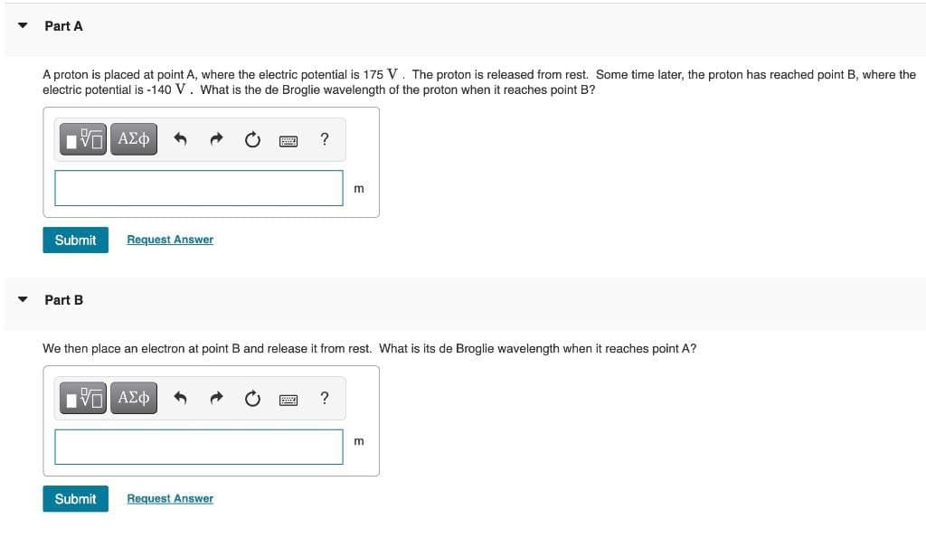 Part A
A proton is placed at point A, where the electric potential is 175 V. The proton is released from rest. Some time later, the proton has reached point B, where the
electric potential is -140 V. What is the de Broglie wavelength of the proton when it reaches point B?
Vo AZO
?
m
Submit
Request Answer
Part B
We then place an electron at point B and release it from rest. What is its de Broglie wavelength when it reaches point A?
VO AE
m
Submit
Request Answer
