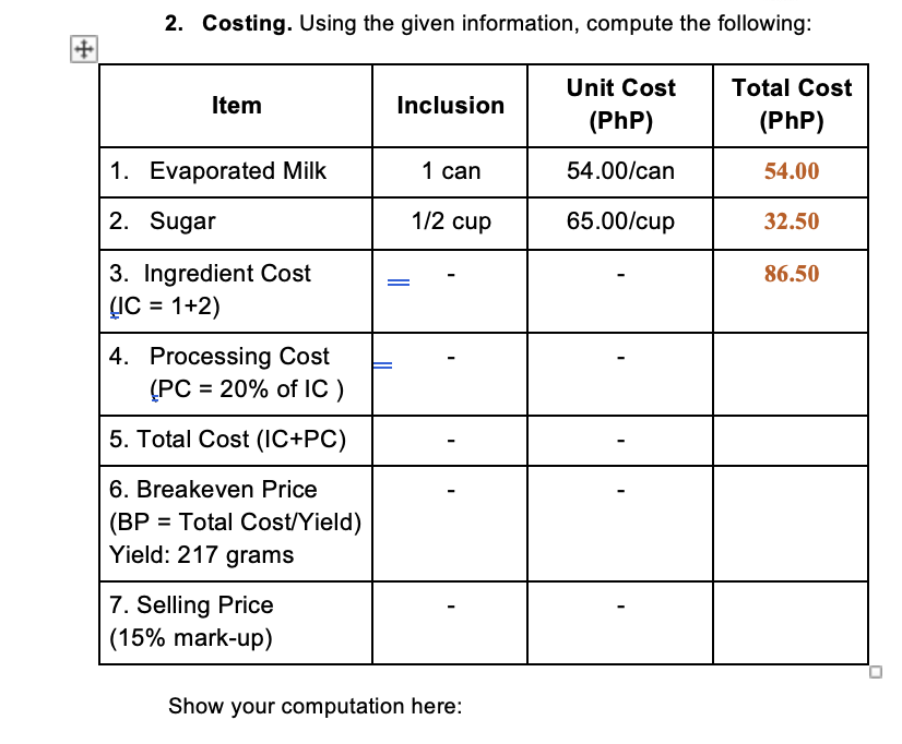 ++
2. Costing. Using the given information, compute the following:
Total Cost
Item
Inclusion
Unit Cost
(Php)
(Php)
1. Evaporated Milk
1 can
54.00/can
54.00
2. Sugar
1/2 cup
65.00/cup
32.50
86.50
3. Ingredient Cost
(IC = 1+2)
4. Processing Cost
(PC = 20% of IC )
5. Total Cost (IC+PC)
6. Breakeven Price
(BP = Total Cost/Yield)
Yield: 217 grams
7. Selling Price
(15% mark-up)
Show your computation here: